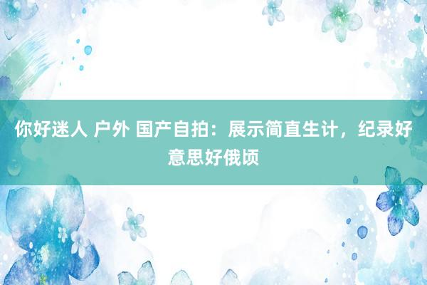 你好迷人 户外 国产自拍：展示简直生计，纪录好意思好俄顷