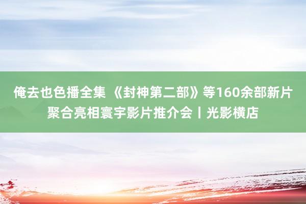 俺去也色播全集 《封神第二部》等160余部新片聚合亮相寰宇影片推介会丨光影横店