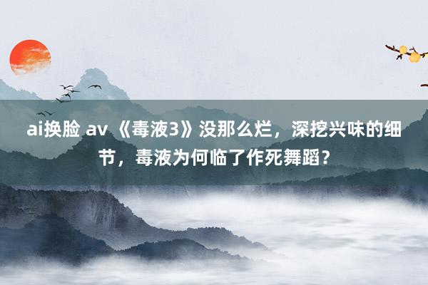 ai换脸 av 《毒液3》没那么烂，深挖兴味的细节，毒液为何临了作死舞蹈？