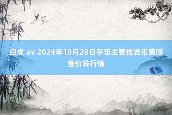 白虎 av 2024年10月28日宇宙主要批发市集团鱼价钱行情