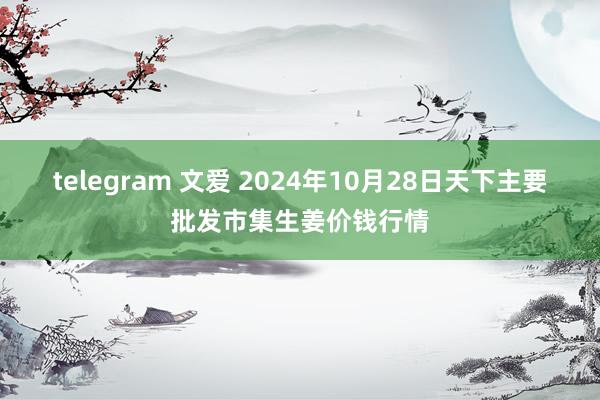 telegram 文爱 2024年10月28日天下主要批发市集生姜价钱行情