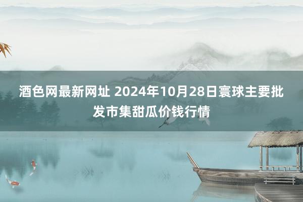 酒色网最新网址 2024年10月28日寰球主要批发市集甜瓜价钱行情