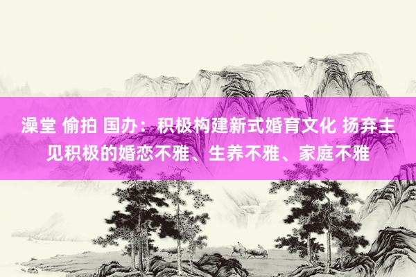 澡堂 偷拍 国办：积极构建新式婚育文化 扬弃主见积极的婚恋不雅、生养不雅、家庭不雅