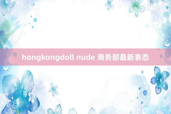 hongkongdoll nude 商务部最新表态