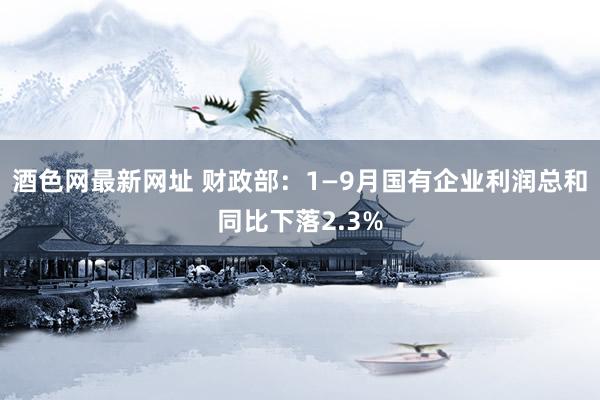 酒色网最新网址 财政部：1—9月国有企业利润总和同比下落2.3%