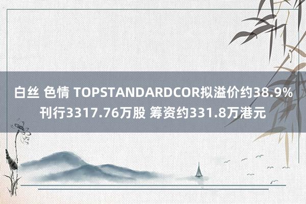 白丝 色情 TOPSTANDARDCOR拟溢价约38.9%刊行3317.76万股 筹资约331.8万港元