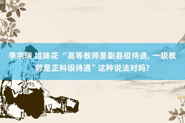 李宗瑞 姐妹花 “高等教师是副县级待遇， 一级教师是正科级待遇”这种说法对吗?