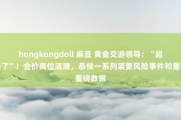 hongkongdoll 麻豆 黄金交游领导：“超等周来了”！金价高位涟漪，恭候一系列紧要风险事件和重磅数据