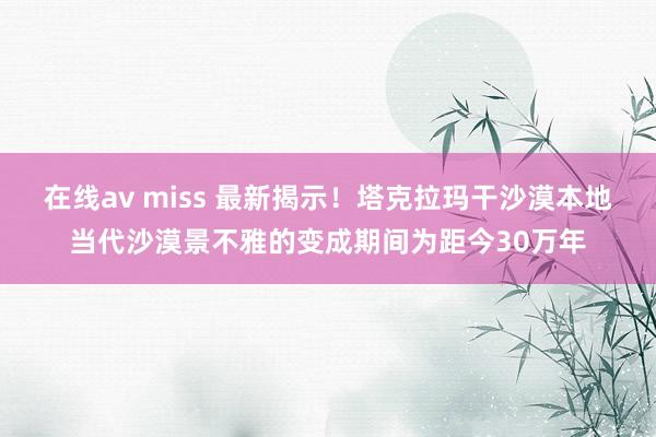 在线av miss 最新揭示！塔克拉玛干沙漠本地当代沙漠景不雅的变成期间为距今30万年