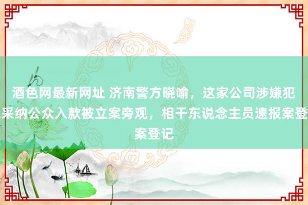 酒色网最新网址 济南警方晓喻，这家公司涉嫌犯罪采纳公众入款被立案旁观，相干东说念主员速报案登记