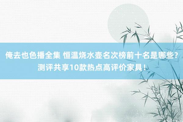 俺去也色播全集 恒温烧水壶名次榜前十名是哪些？测评共享10款热点高评价家具！