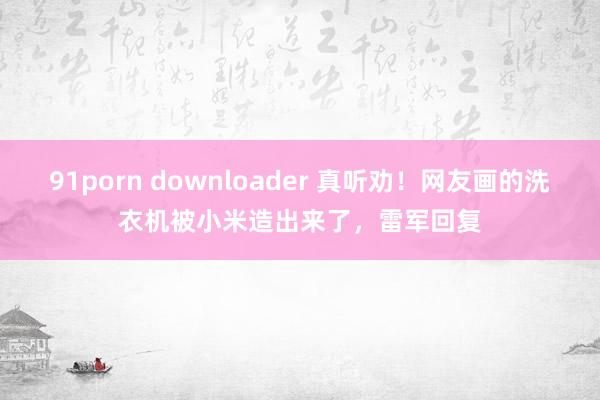 91porn downloader 真听劝！网友画的洗衣机被小米造出来了，雷军回复