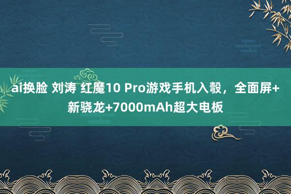 ai换脸 刘涛 红魔10 Pro游戏手机入彀，全面屏+新骁龙+7000mAh超大电板