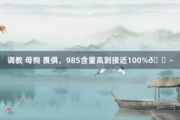 调教 母狗 畏俱，985含量高到接近100%😭