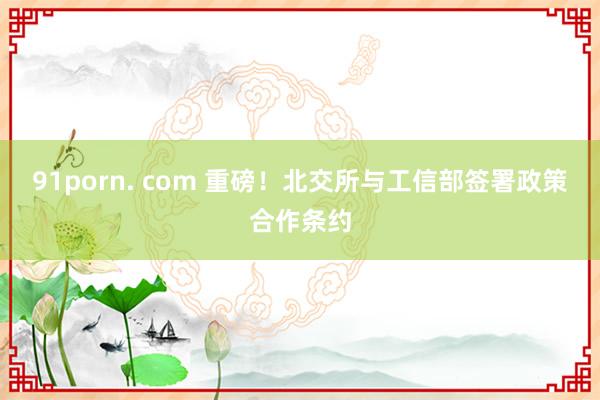 91porn. com 重磅！北交所与工信部签署政策合作条约