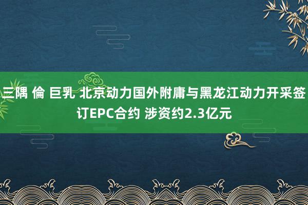 三隅 倫 巨乳 北京动力国外附庸与黑龙江动力开采签订EPC合约 涉资约2.3亿元