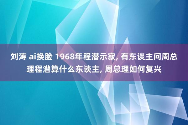 刘涛 ai换脸 1968年程潜示寂， 有东谈主问周总理程潜算什么东谈主， 周总理如何复兴