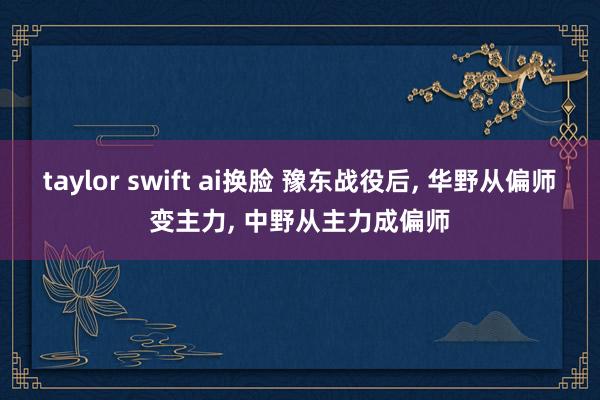 taylor swift ai换脸 豫东战役后， 华野从偏师变主力， 中野从主力成偏师