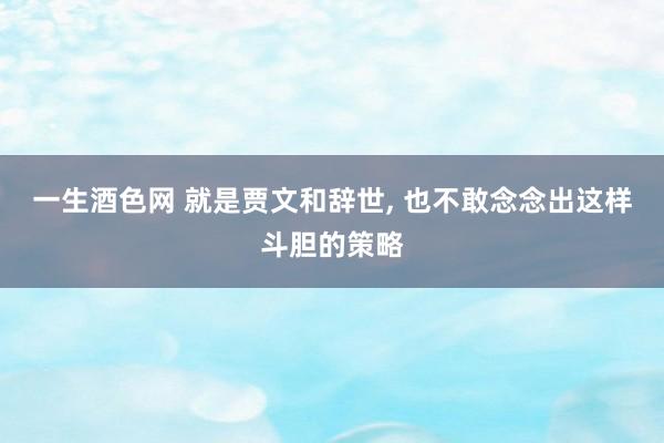 一生酒色网 就是贾文和辞世， 也不敢念念出这样斗胆的策略