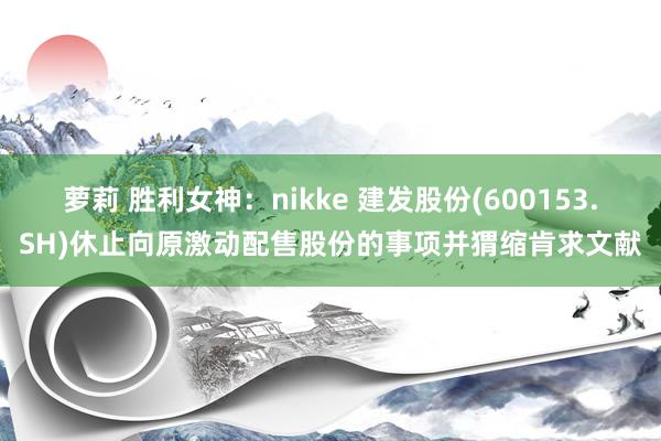 萝莉 胜利女神：nikke 建发股份(600153.SH)休止向原激动配售股份的事项并猬缩肯求文献