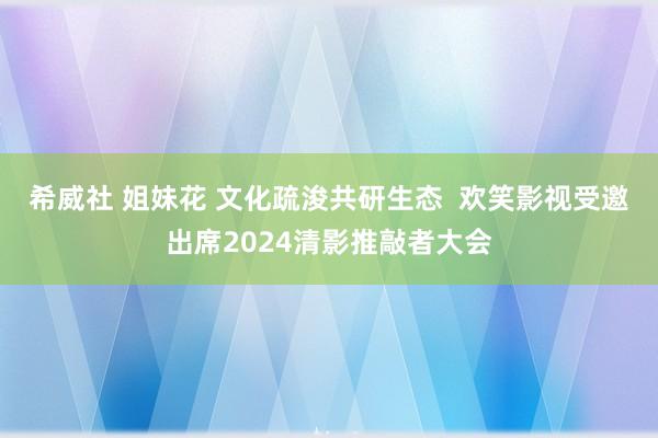 希威社 姐妹花 文化疏浚共研生态  欢笑影视受邀出席2024清影推敲者大会