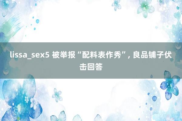 lissa_sex5 被举报“配料表作秀”， 良品铺子伏击回答