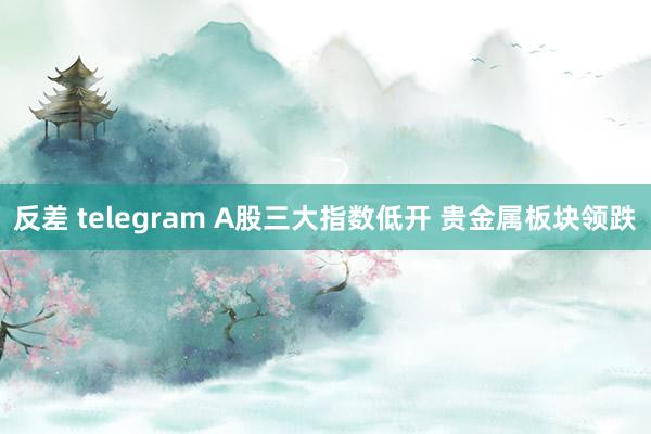 反差 telegram A股三大指数低开 贵金属板块领跌