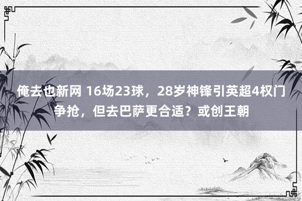 俺去也新网 16场23球，28岁神锋引英超4权门争抢，但去巴萨更合适？或创王朝