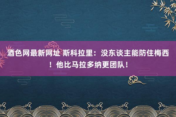 酒色网最新网址 斯科拉里：没东谈主能防住梅西！他比马拉多纳更团队！