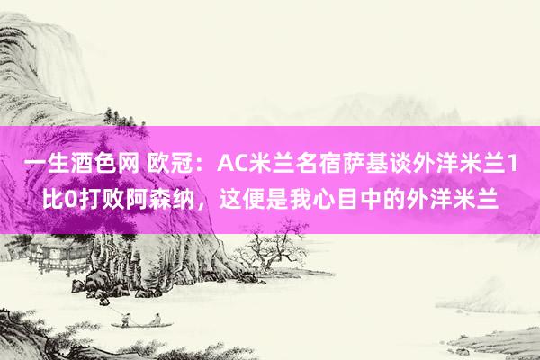 一生酒色网 欧冠：AC米兰名宿萨基谈外洋米兰1比0打败阿森纳，这便是我心目中的外洋米兰