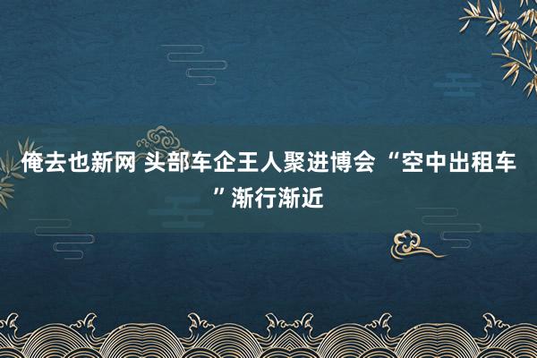 俺去也新网 头部车企王人聚进博会 “空中出租车”渐行渐近