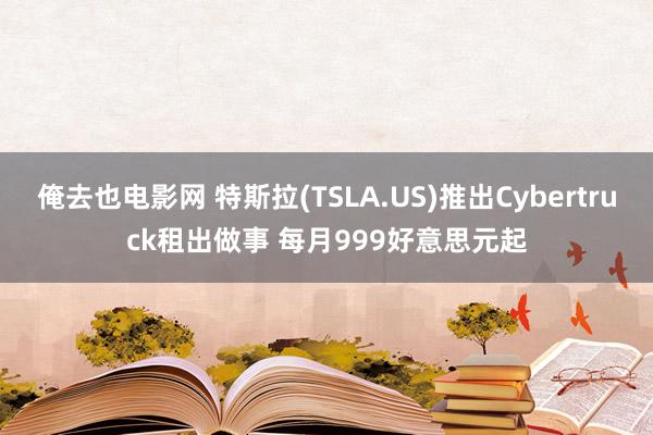 俺去也电影网 特斯拉(TSLA.US)推出Cybertruck租出做事 每月999好意思元起