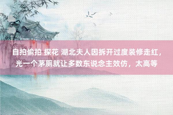 自拍偷拍 探花 湖北夫人因拆开过度装修走红，光一个茅厕就让多数东说念主效仿，太高等