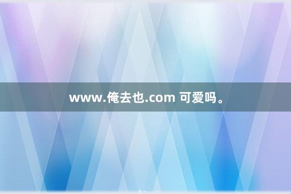 www.俺去也.com 可爱吗。