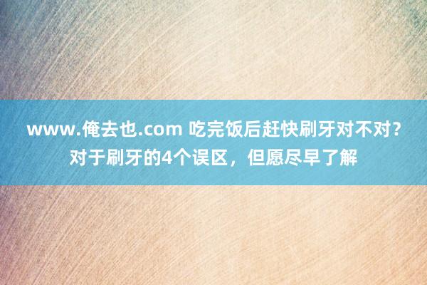 www.俺去也.com 吃完饭后赶快刷牙对不对？对于刷牙的4个误区，但愿尽早了解