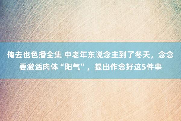 俺去也色播全集 中老年东说念主到了冬天，念念要激活肉体“阳气”，提出作念好这5件事