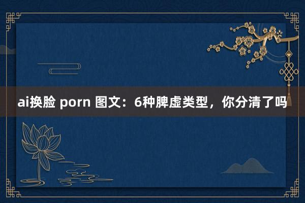 ai换脸 porn 图文：6种脾虚类型，你分清了吗