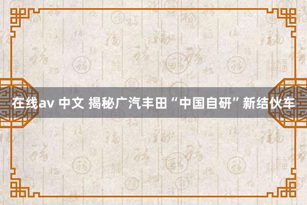 在线av 中文 揭秘广汽丰田“中国自研”新结伙车