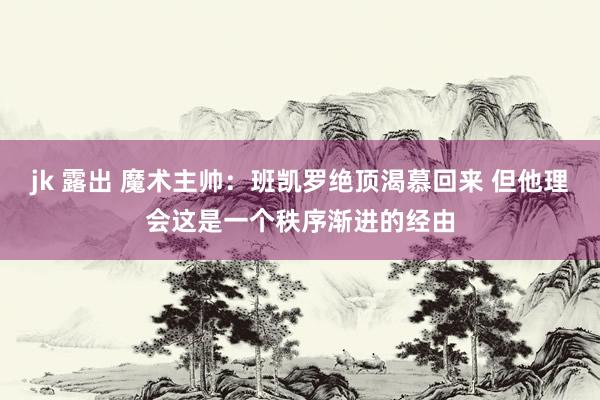 jk 露出 魔术主帅：班凯罗绝顶渴慕回来 但他理会这是一个秩序渐进的经由