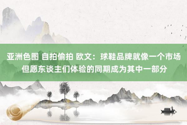 亚洲色图 自拍偷拍 欧文：球鞋品牌就像一个市场 但愿东谈主们体验的同期成为其中一部分