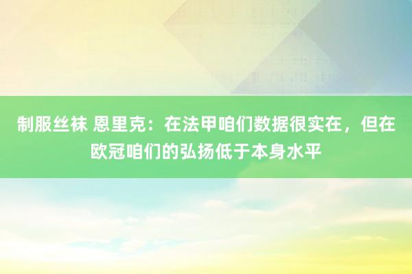 制服丝袜 恩里克：在法甲咱们数据很实在，但在欧冠咱们的弘扬低于本身水平