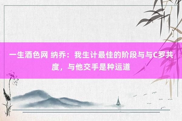 一生酒色网 纳乔：我生计最佳的阶段与与C罗共度，与他交手是种运道