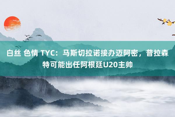 白丝 色情 TYC：马斯切拉诺接办迈阿密，普拉森特可能出任阿根廷U20主帅