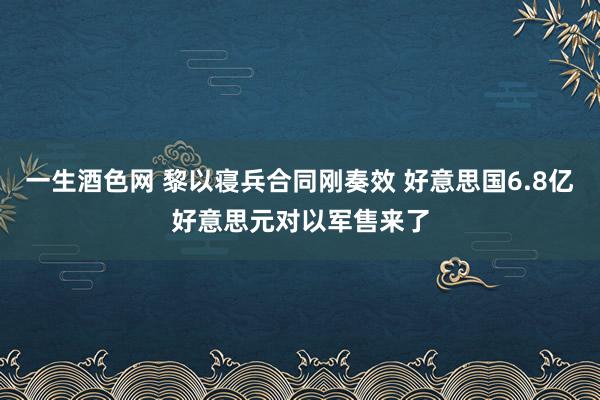 一生酒色网 黎以寝兵合同刚奏效 好意思国6.8亿好意思元对以军售来了