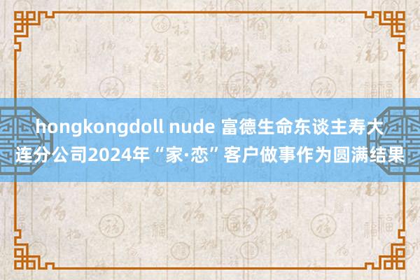 hongkongdoll nude 富德生命东谈主寿大连分公司2024年“家·恋”客户做事作为圆满结果