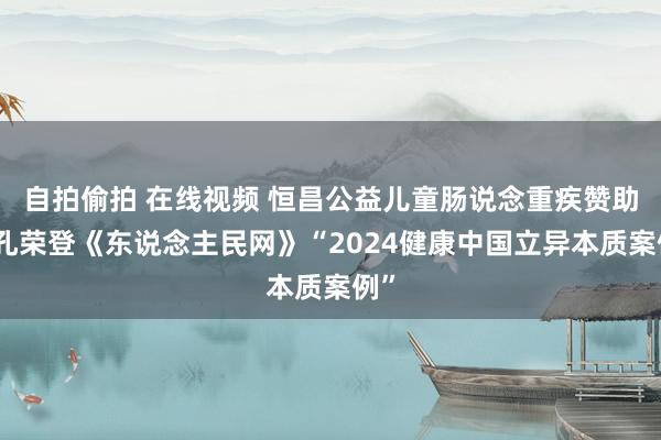 自拍偷拍 在线视频 恒昌公益儿童肠说念重疾赞助面孔荣登《东说念主民网》“2024健康中国立异本质案例”