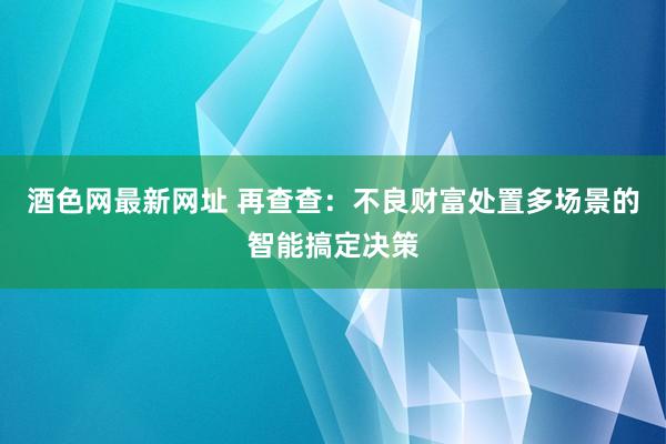 酒色网最新网址 再查查：不良财富处置多场景的智能搞定决策