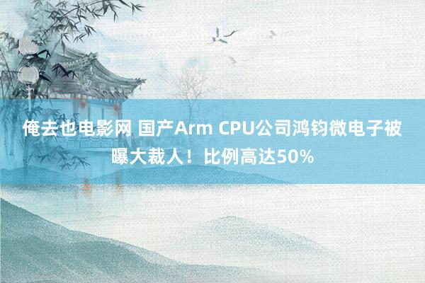 俺去也电影网 国产Arm CPU公司鸿钧微电子被曝大裁人！比例高达50%