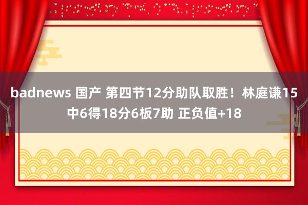 badnews 国产 第四节12分助队取胜！林庭谦15中6得18分6板7助 正负值+18