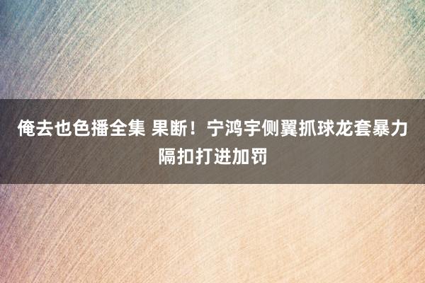 俺去也色播全集 果断！宁鸿宇侧翼抓球龙套暴力隔扣打进加罚